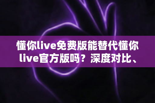 懂你live免费版能替代懂你live官方版吗？深度对比、风险提示与实用选择指南