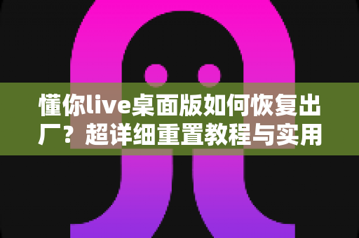 懂你live桌面版如何恢复出厂?超详细重置教程与实用技巧全解析 懂你live桌面版如何恢复出厂?超详细重置教程与实用技巧全解析