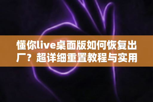 懂你live桌面版如何恢复出厂?超详细重置教程与实用技巧全解析 懂你live桌面版如何恢复出厂?超详细重置教程与实用技巧全解析