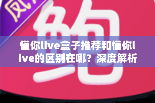 懂你live盒子推荐和懂你live的区别在哪？深度解析两者差异、适用人群与选购指南