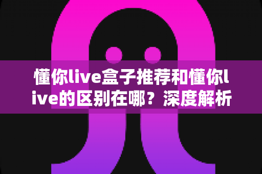 懂你live盒子推荐和懂你live的区别在哪？深度解析两者差异、适用人群与选购指南