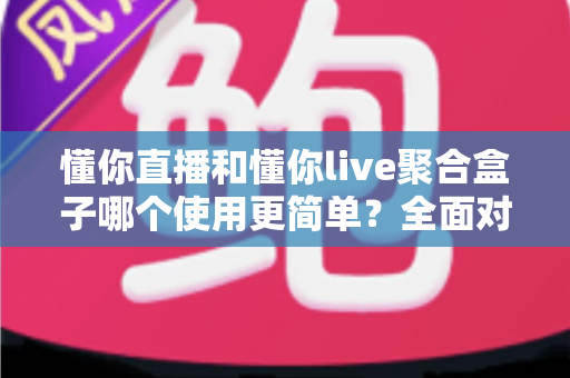 懂你直播和懂你live聚合盒子哪个使用更简单？全面对比评测帮你选对不踩坑