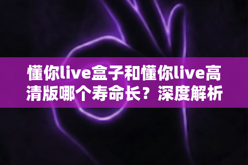 懂你live盒子和懂你live高清版哪个寿命长?深度解析两大版本使用寿命差异与延长技巧全指南 懂你live盒子和懂你live高清版哪个寿命长?深度解析两大版本使用寿命差异与延长技巧全指南