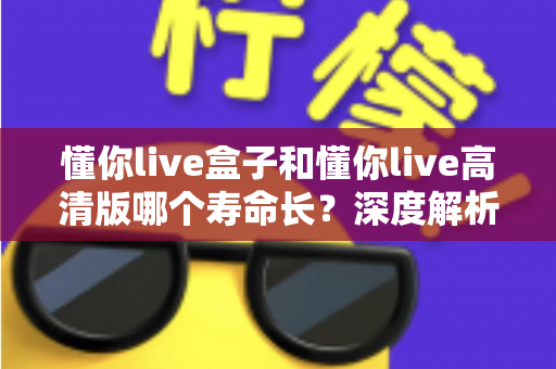 懂你live盒子和懂你live高清版哪个寿命长？深度解析两大版本使用寿命差异与延长技巧全指南