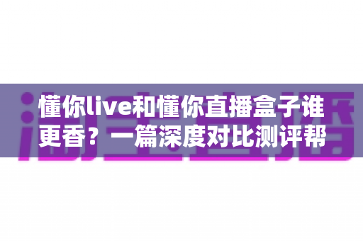 懂你live和懂你直播盒子谁更香?一篇深度对比测评帮你选对大屏观影方案 懂你live和懂你直播盒子谁更香?一篇深度对比测评帮你选对大屏观影方案