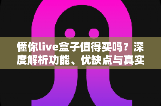 懂你live盒子值得买吗?深度解析功能、优缺点与真实购买建议 懂你live盒子值得买吗?深度解析功能、优缺点与真实购买建议