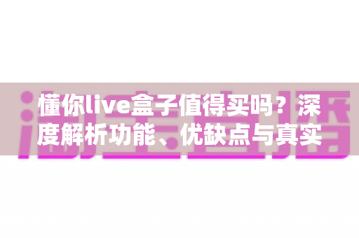 懂你live盒子值得买吗?深度解析功能、优缺点与真实购买建议 懂你live盒子值得买吗?深度解析功能、优缺点与真实购买建议