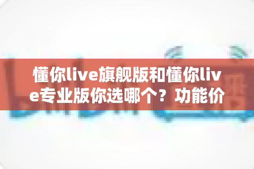 懂你live旗舰版和懂你live专业版你选哪个?功能价格全对比,看完这篇再决定不踩坑 懂你live旗舰版和懂你live专业版你选哪个?功能价格全对比,看完这篇再决定不踩坑