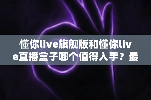 懂你live旗舰版和懂你live直播盒子哪个值得入手？最全对比评测，帮你一次选对不选贵
