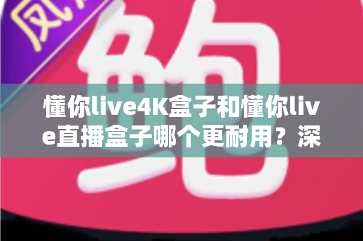 懂你live4K盒子和懂你live直播盒子哪个更耐用？深度评测帮你选对不踩坑