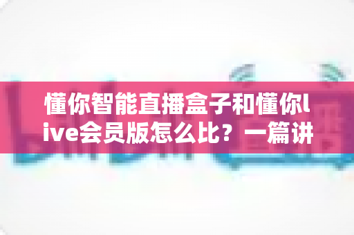 懂你智能直播盒子和懂你live会员版怎么比？一篇讲透两者差异的选购指南