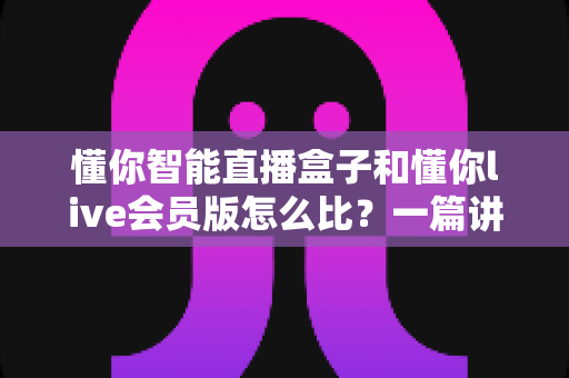 懂你智能直播盒子和懂你live会员版怎么比？一篇讲透两者差异的选购指南