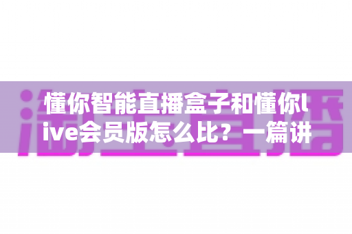 懂你智能直播盒子和懂你live会员版怎么比？一篇讲透两者差异的选购指南