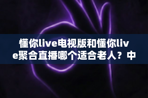 懂你live电视版和懂你live聚合直播哪个适合老人？中老年家庭电视直播应用选择全攻略