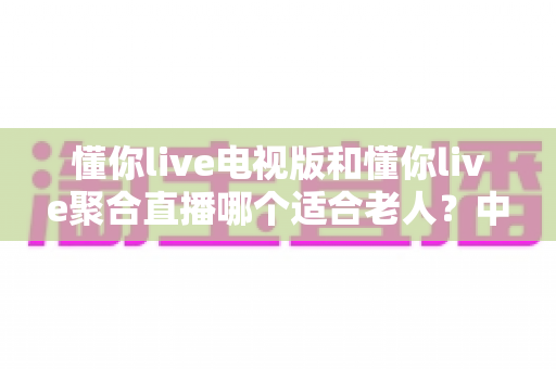 懂你live电视版和懂你live聚合直播哪个适合老人？中老年家庭电视直播应用选择全攻略