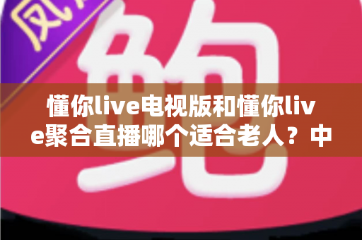 懂你live电视版和懂你live聚合直播哪个适合老人？中老年家庭电视直播应用选择全攻略
