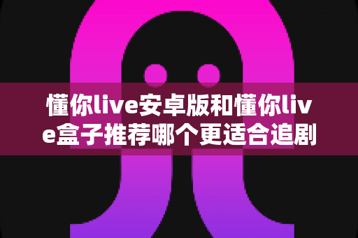 懂你live安卓版和懂你live盒子推荐哪个更适合追剧？追剧党不可错过的深度对比选购指南