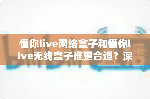 懂你live网络盒子和懂你live无线盒子谁更合适?深度对比帮你选对不踩坑 懂你live网络盒子和懂你live无线盒子谁更合适?深度对比帮你选对不踩坑