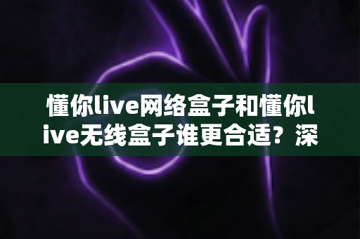 懂你live网络盒子和懂你live无线盒子谁更合适？深度对比帮你选对不踩坑