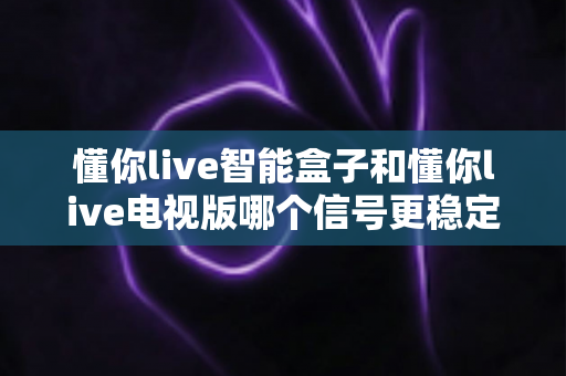 懂你live智能盒子和懂你live电视版哪个信号更稳定？深度对比分析与选购避坑指南