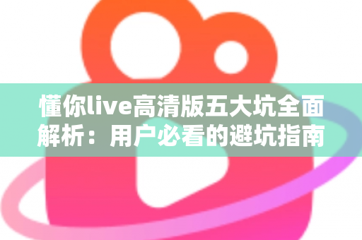 懂你live高清版五大坑全面解析：用户必看的避坑指南与实用建议