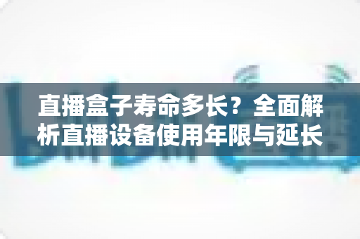 直播盒子寿命多长？全面解析直播设备使用年限与延长寿命的实用技巧