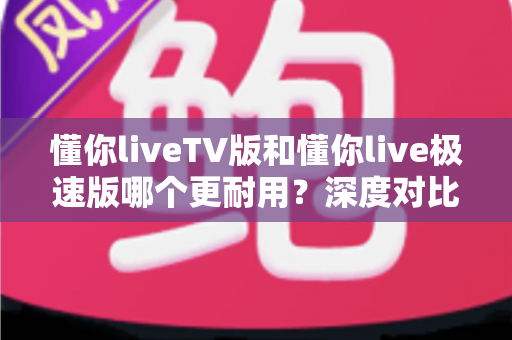 懂你liveTV版和懂你live极速版哪个更耐用?深度对比分析与实用选择指南 懂你liveTV版和懂你live极速版哪个更耐用?深度对比分析与实用选择指南