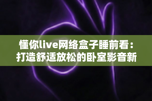 懂你live网络盒子睡前看：打造舒适放松的卧室影音新体验