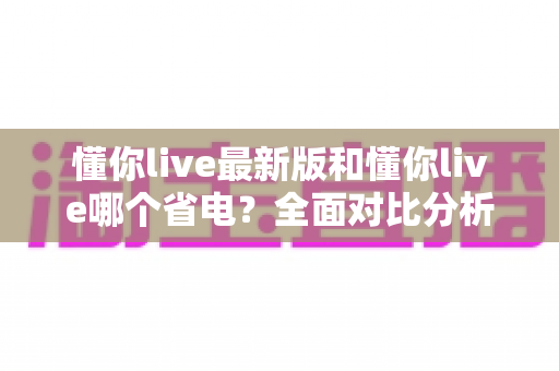 懂你live最新版和懂你live哪个省电？全面对比分析与实用省电秘籍大公开