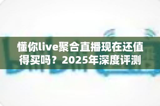 懂你live聚合直播现在还值得买吗？2025年深度评测与购买避坑指南
