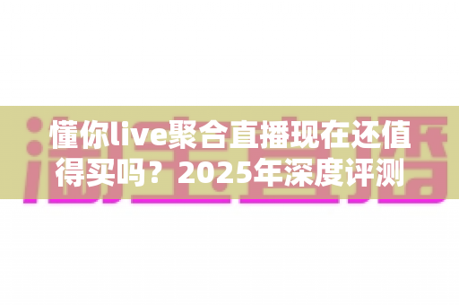 懂你live聚合直播现在还值得买吗？2025年深度评测与购买避坑指南