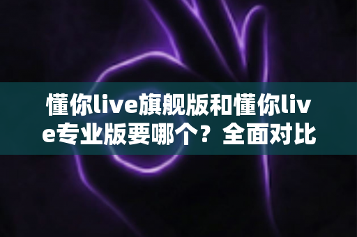 懂你live旗舰版和懂你live专业版要哪个？全面对比分析帮你选对不花冤枉钱