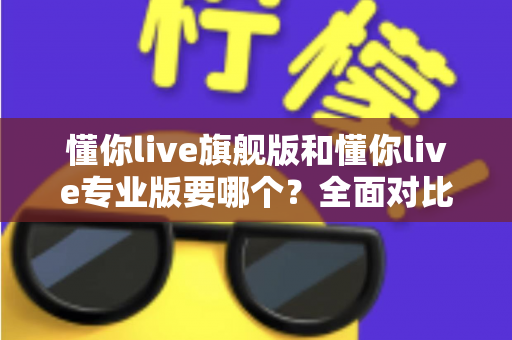 懂你live旗舰版和懂你live专业版要哪个？全面对比分析帮你选对不花冤枉钱