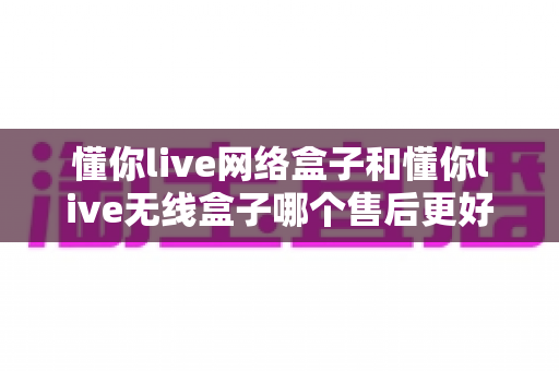 懂你live网络盒子和懂你live无线盒子哪个售后更好?售后服务深度对比分析与选购避坑全指南 懂你live网络盒子和懂你live无线盒子哪个售后更好?售后服务深度对比分析与选购避坑全指南