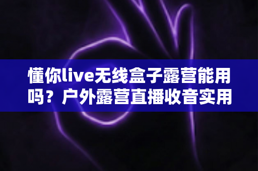 懂你live无线盒子露营能用吗？户外露营直播收音实用指南与使用体验全解析
