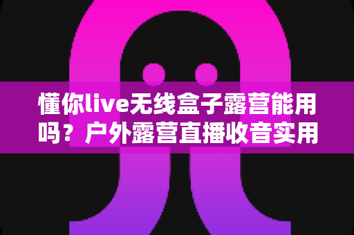 懂你live无线盒子露营能用吗？户外露营直播收音实用指南与使用体验全解析