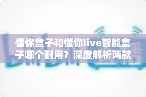 懂你盒子和懂你live智能盒子哪个耐用?深度解析两款智能盒子的使用寿命与选购建议 懂你盒子和懂你live智能盒子哪个耐用?深度解析两款智能盒子的使用寿命与选购建议