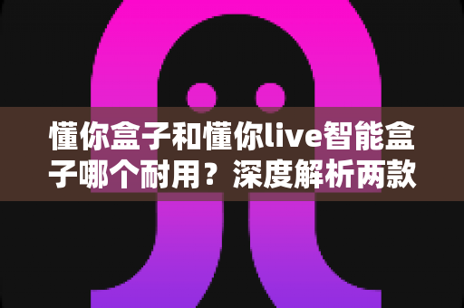 懂你盒子和懂你live智能盒子哪个耐用？深度解析两款智能盒子的使用寿命与选购建议