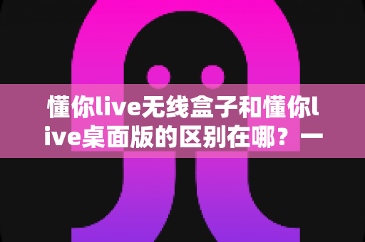 懂你live无线盒子和懂你live桌面版的区别在哪？一篇文章讲透核心差异，帮你精准选对直播工具