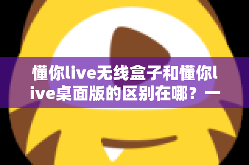 懂你live无线盒子和懂你live桌面版的区别在哪？一篇文章讲透核心差异，帮你精准选对直播工具