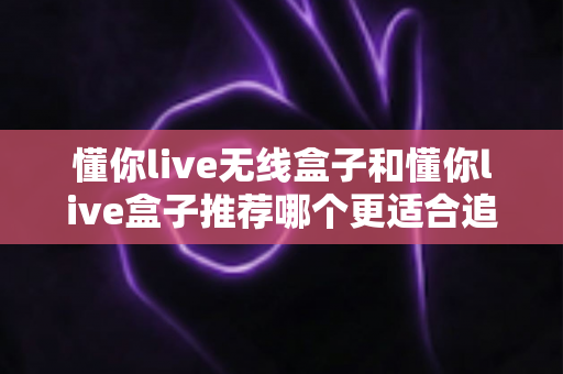 懂你live无线盒子和懂你live盒子推荐哪个更适合追剧?2025追剧党最全选购避坑指南 懂你live无线盒子和懂你live盒子推荐哪个更适合追剧?2025追剧党最全选购避坑指南