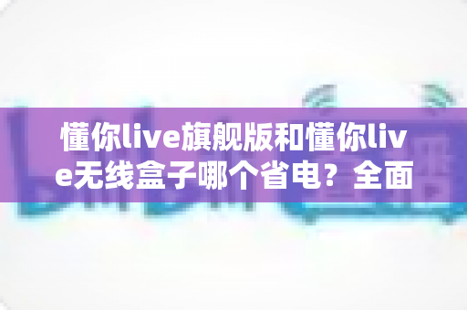 懂你live旗舰版和懂你live无线盒子哪个省电?全面功耗对比与选购指南 懂你live旗舰版和懂你live无线盒子哪个省电?全面功耗对比与选购指南