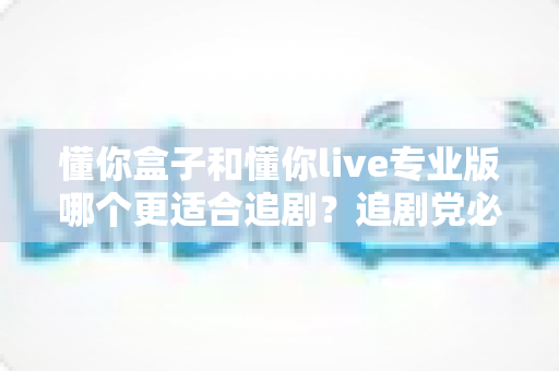 懂你盒子和懂你live专业版哪个更适合追剧？追剧党必读的深度对比与选购指南