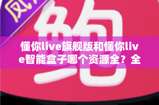 懂你live旗舰版和懂你live智能盒子哪个资源全?全方位深度对比评测,帮你一次选对不踩坑 懂你live旗舰版和懂你live智能盒子哪个资源全?全方位深度对比评测,帮你一次选对不踩坑