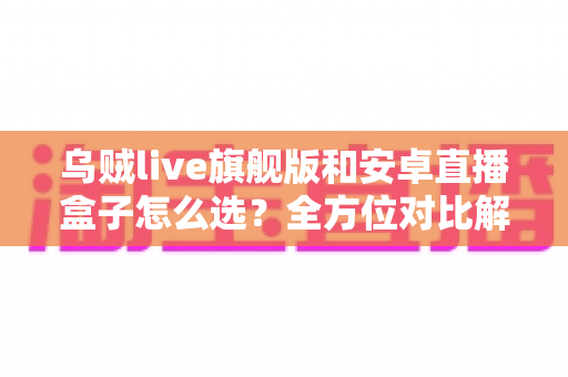 乌贼live旗舰版和安卓直播盒子怎么选？全方位对比解析，助你告别选择困难症