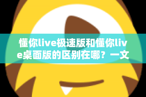 懂你live极速版和懂你live桌面版的区别在哪？一文读懂两大版本核心差异，助你选对直播好帮手