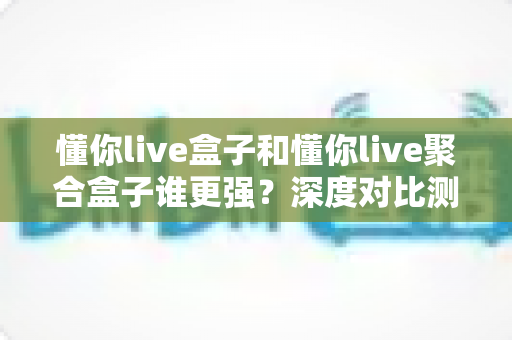 懂你live盒子和懂你live聚合盒子谁更强？深度对比测评帮你选对客厅直播神器