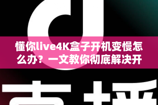 懂你live4K盒子开机变慢怎么办?一文教你彻底解决开机卡顿,轻松找回秒速开机体验 懂你live4K盒子开机变慢怎么办?一文教你彻底解决开机卡顿,轻松找回秒速开机体验