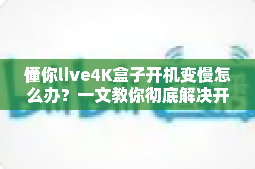 懂你live4K盒子开机变慢怎么办?一文教你彻底解决开机卡顿,轻松找回秒速开机体验 懂你live4K盒子开机变慢怎么办?一文教你彻底解决开机卡顿,轻松找回秒速开机体验