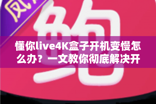 懂你live4K盒子开机变慢怎么办?一文教你彻底解决开机卡顿,轻松找回秒速开机体验 懂你live4K盒子开机变慢怎么办?一文教你彻底解决开机卡顿,轻松找回秒速开机体验